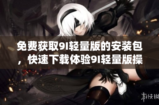 免费获取9I轻量版的安装包，快速下载体验9I轻量版操作系统