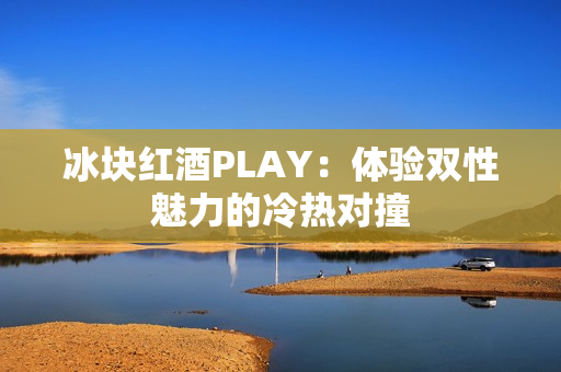 冰块红酒PLAY：体验双性魅力的冷热对撞