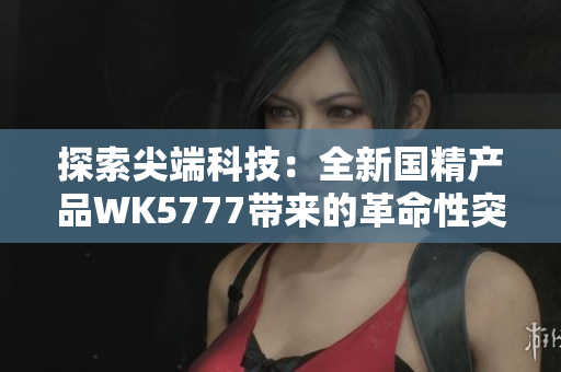 探索尖端科技：全新国精产品WK5777带来的革命性突破与创新