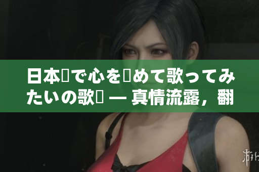 日本語で心を込めて歌ってみたいの歌詞 — 真情流露，翻唱新境界