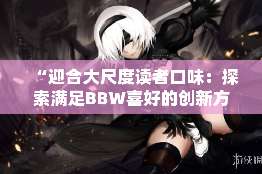 “迎合大尺度读者口味：探索满足BBW喜好的创新方式”
