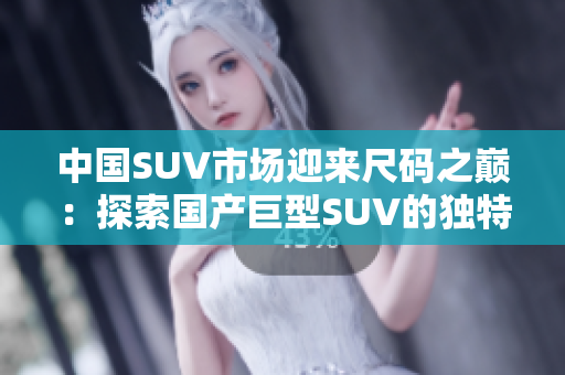 中国SUV市场迎来尺码之巅：探索国产巨型SUV的独特风采