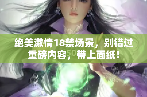 绝美激情18禁场景，别错过重磅内容，带上面纸！