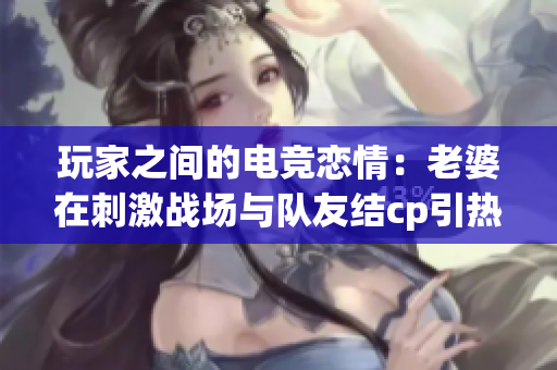 玩家之间的电竞恋情：老婆在刺激战场与队友结cp引热议