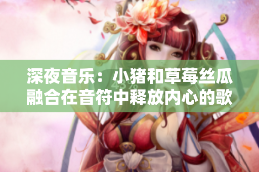深夜音乐：小猪和草莓丝瓜融合在音符中释放内心的歌词