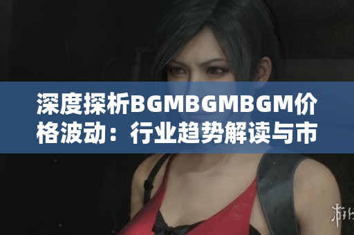 深度探析BGMBGMBGM价格波动：行业趋势解读与市场展望