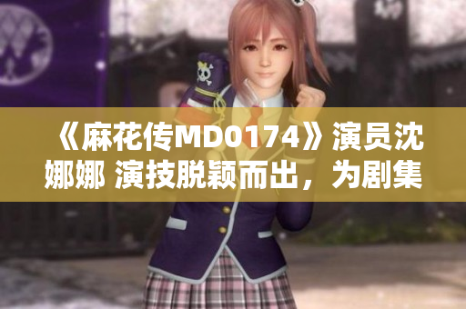 《麻花传MD0174》演员沈娜娜 演技脱颖而出，为剧集增添新活力