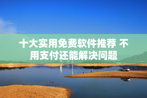 十大实用免费软件推荐 不用支付还能解决问题
