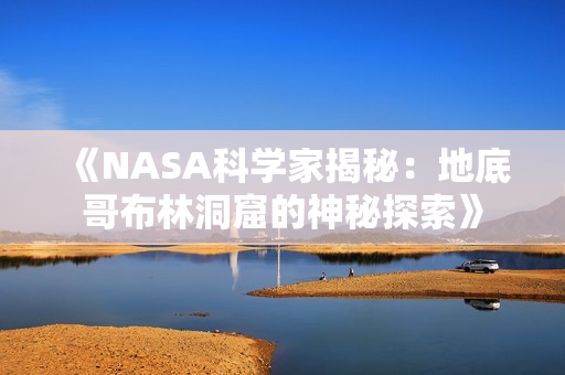 《NASA科学家揭秘：地底哥布林洞窟的神秘探索》