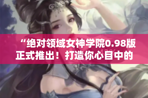 “绝对领域女神学院0.98版正式推出！打造你心目中的二次元女友！”