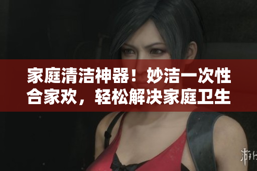 家庭清洁神器！妙洁一次性合家欢，轻松解决家庭卫生难题