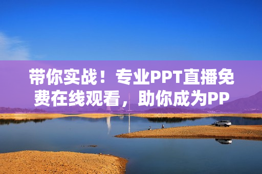 带你实战！专业PPT直播免费在线观看，助你成为PPT达人