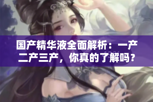 国产精华液全面解析：一产二产三产，你真的了解吗？