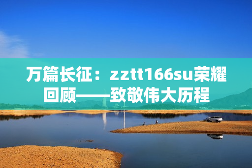 万篇长征：zztt166su荣耀回顾——致敬伟大历程