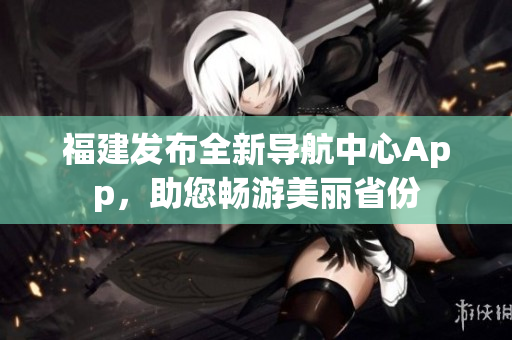 福建发布全新导航中心App，助您畅游美丽省份