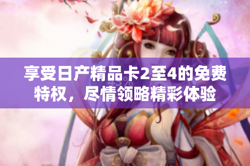 享受日产精品卡2至4的免费特权，尽情领略精彩体验