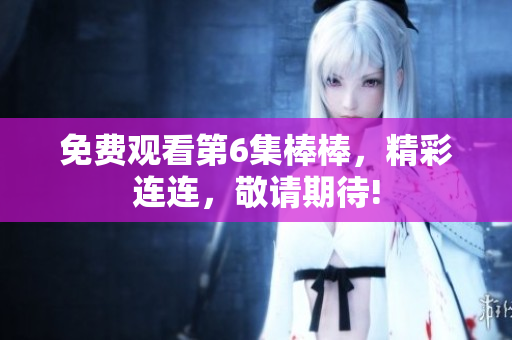 免费观看第6集棒棒，精彩连连，敬请期待!