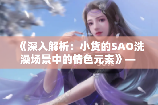 《深入解析：小货的SAO洗澡场景中的情色元素》— 动漫剖析