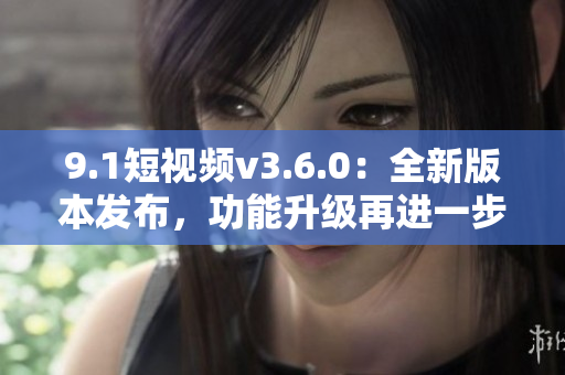 9.1短视频v3.6.0：全新版本发布，功能升级再进一步