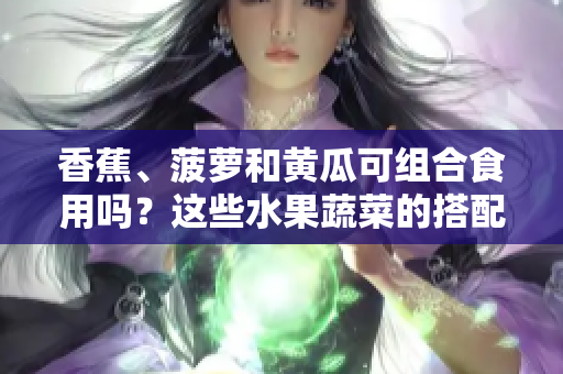 香蕉、菠萝和黄瓜可组合食用吗？这些水果蔬菜的搭配是否合适？