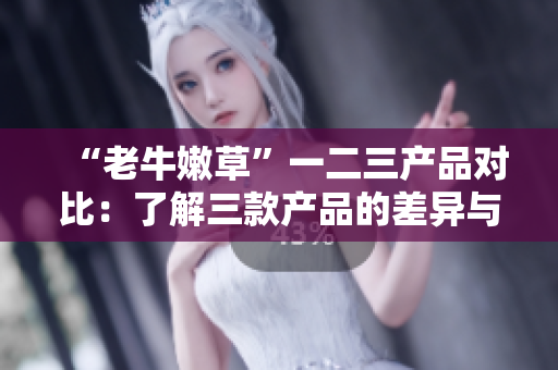 “老牛嫩草”一二三产品对比：了解三款产品的差异与特点