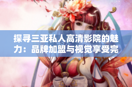 探寻三亚私人高清影院的魅力：品牌加盟与视觉享受完美结合，惊艳图片揭示无限可能