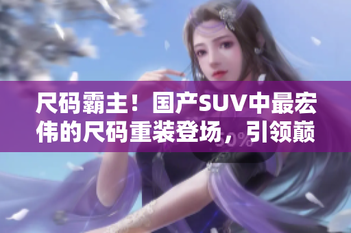 尺码霸主！国产SUV中最宏伟的尺码重装登场，引领巅峰驾控体验！