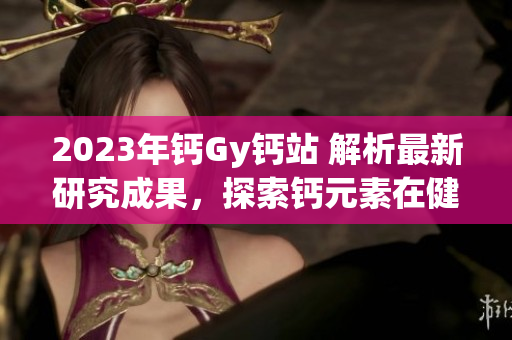 2023年钙Gy钙站 解析最新研究成果，探索钙元素在健康中的作用
