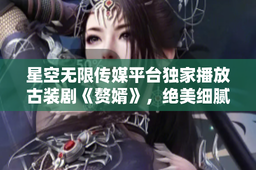 星空无限传媒平台独家播放古装剧《赘婿》，绝美细腻情节引人入胜