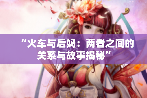 “火车与后妈：两者之间的关系与故事揭秘”