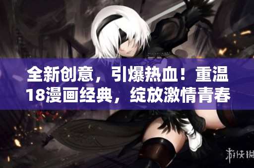 全新创意，引爆热血！重温18漫画经典，绽放激情青春