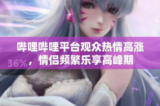 哔哩哔哩平台观众热情高涨，情侣频繁乐享高峰期