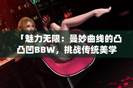 「魅力无限：曼妙曲线的凸凸凹BBW，挑战传统美学，散发自信魅力」
