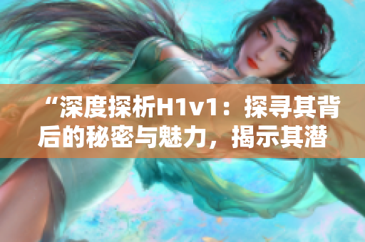 “深度探析H1v1：探寻其背后的秘密与魅力，揭示其潜力与前景”