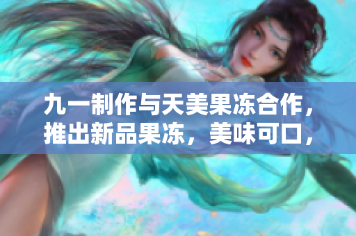 九一制作与天美果冻合作，推出新品果冻，美味可口，让人回味无穷
