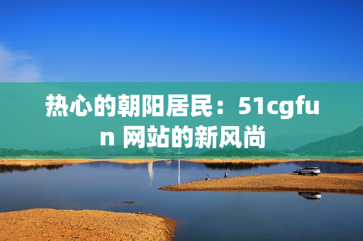 热心的朝阳居民：51cgfun 网站的新风尚