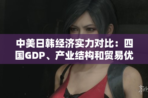 中美日韩经济实力对比：四国GDP、产业结构和贸易优势分析