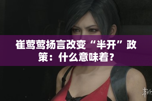崔莺莺扬言改变“半开”政策：什么意味着？