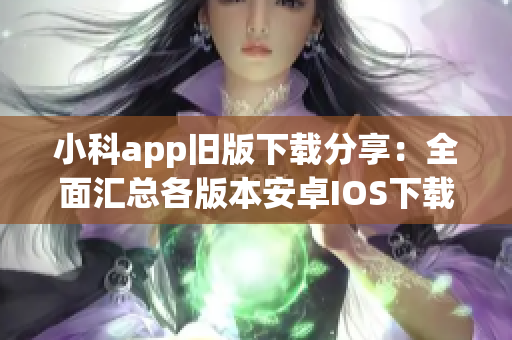小科app旧版下载分享：全面汇总各版本安卓IOS下载链接及操作步骤
