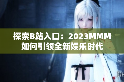 探索B站入口：2023MMM如何引领全新娱乐时代
