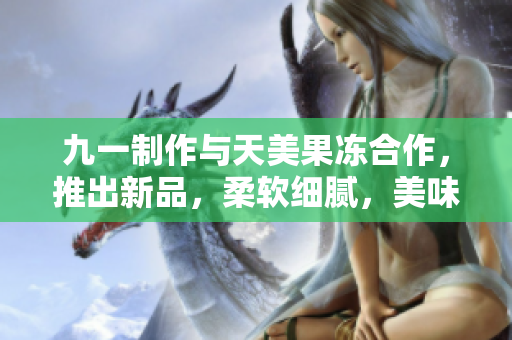 九一制作与天美果冻合作，推出新品，柔软细腻，美味可口