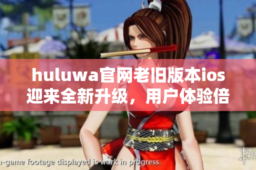 huluwa官网老旧版本ios迎来全新升级，用户体验倍感升华