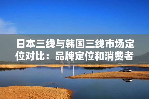 日本三线与韩国三线市场定位对比：品牌定位和消费者群体调查