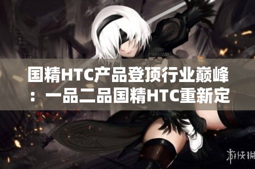 国精HTC产品登顶行业巅峰：一品二品国精HTC重新定义高端手机体验