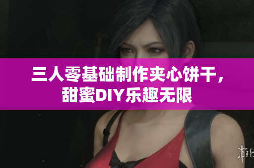 三人零基础制作夹心饼干，甜蜜DIY乐趣无限