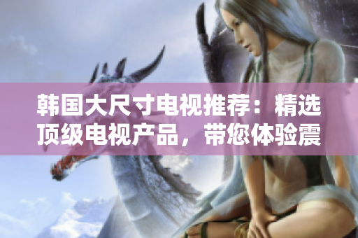 韩国大尺寸电视推荐：精选顶级电视产品，带您体验震撼视听新境界