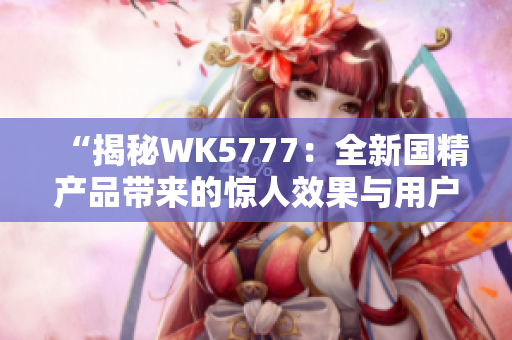 “揭秘WK5777：全新国精产品带来的惊人效果与用户体验”