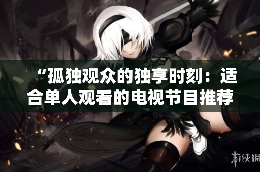 “孤独观众的独享时刻：适合单人观看的电视节目推荐”