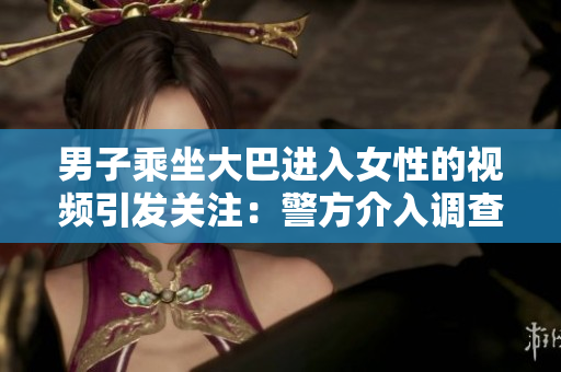 男子乘坐大巴进入女性的视频引发关注：警方介入调查