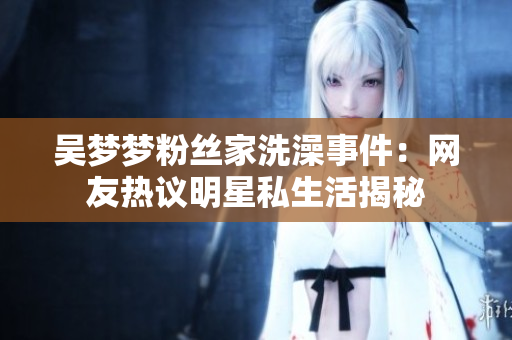 吴梦梦粉丝家洗澡事件：网友热议明星私生活揭秘